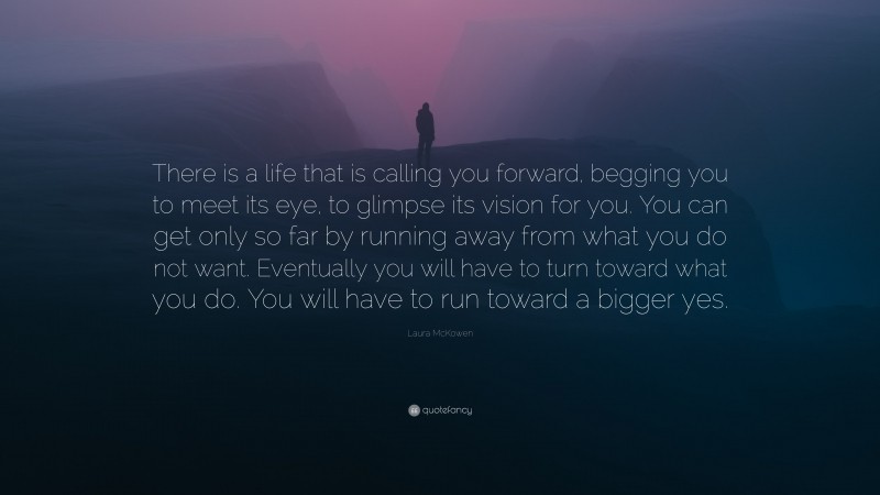 Laura McKowen Quote: “There is a life that is calling you forward, begging you to meet its eye, to glimpse its vision for you. You can get only so far by running away from what you do not want. Eventually you will have to turn toward what you do. You will have to run toward a bigger yes.”