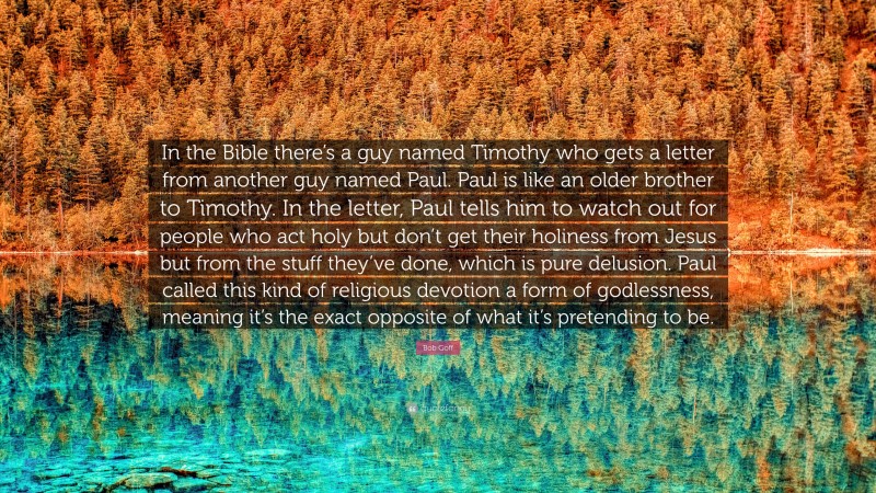 Bob Goff Quote: “In the Bible there’s a guy named Timothy who gets a letter from another guy named Paul. Paul is like an older brother to Timothy. In the letter, Paul tells him to watch out for people who act holy but don’t get their holiness from Jesus but from the stuff they’ve done, which is pure delusion. Paul called this kind of religious devotion a form of godlessness, meaning it’s the exact opposite of what it’s pretending to be.”
