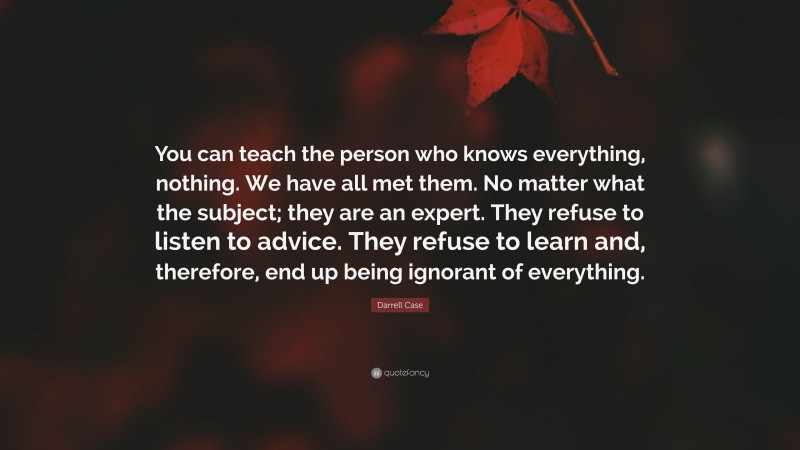 Darrell Case Quote: “You can teach the person who knows everything, nothing. We have all met them. No matter what the subject; they are an expert. They refuse to listen to advice. They refuse to learn and, therefore, end up being ignorant of everything.”