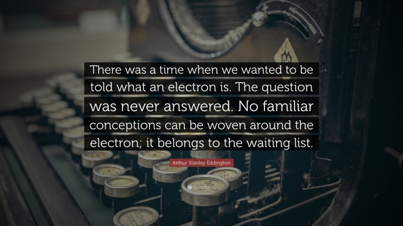 Arthur Stanley Eddington Quote: “There was a time when we wanted to be told what an electron is. The question was never answered. No familiar conceptions can be woven around the electron; it belongs to the waiting list.”