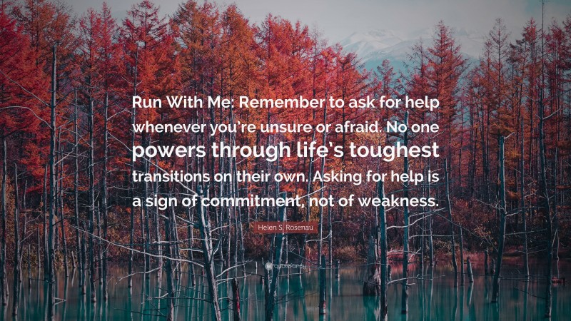 Helen S. Rosenau Quote: “Run With Me: Remember to ask for help whenever you’re unsure or afraid. No one powers through life’s toughest transitions on their own. Asking for help is a sign of commitment, not of weakness.”