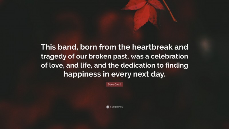 Dave Grohl Quote: “This band, born from the heartbreak and tragedy of our broken past, was a celebration of love, and life, and the dedication to finding happiness in every next day.”