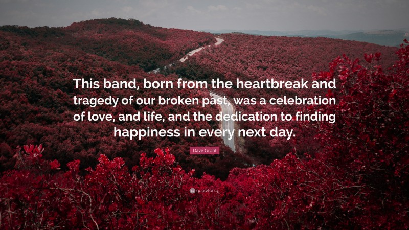 Dave Grohl Quote: “This band, born from the heartbreak and tragedy of our broken past, was a celebration of love, and life, and the dedication to finding happiness in every next day.”