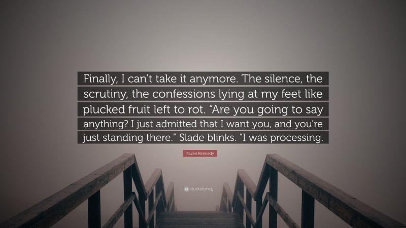 Raven Kennedy Quote: “Finally, I can’t take it anymore. The silence, the scrutiny, the confessions lying at my feet like plucked fruit left to rot. “Are you going to say anything? I just admitted that I want you, and you’re just standing there.” Slade blinks. “I was processing.”