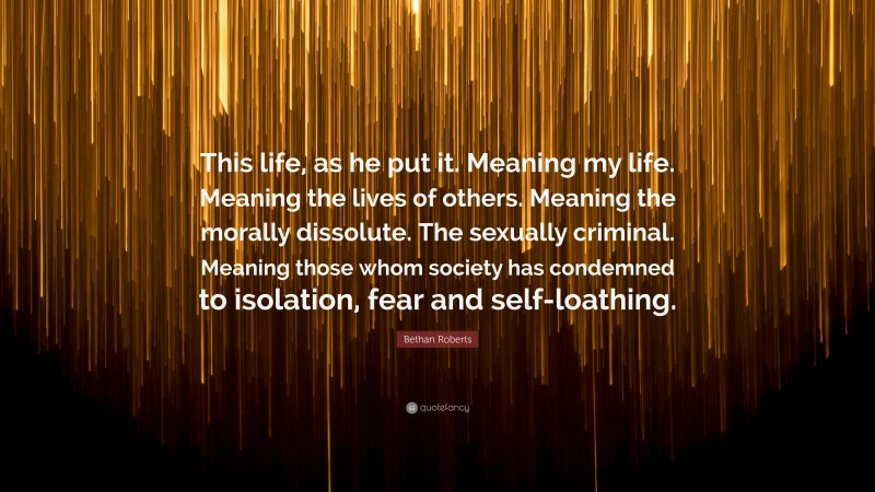 Bethan Roberts Quote: “This life, as he put it. Meaning my life. Meaning the lives of others. Meaning the morally dissolute. The sexually criminal. Meaning those whom society has condemned to isolation, fear and self-loathing.”