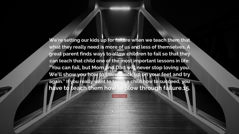 Rachel Cruze Quote: “We’re setting our kids up for failure when we teach them that what they really need is more of us and less of themselves. A great parent finds ways to allow children to fail so that they can teach that child one of the most important lessons in life: “You can fail, but Mom and Dad will never stop loving you. We’ll show you how to stand back up on your feet and try again.” If you really want to teach a child how to succeed, you have to teach them how to plow through failure.15.”