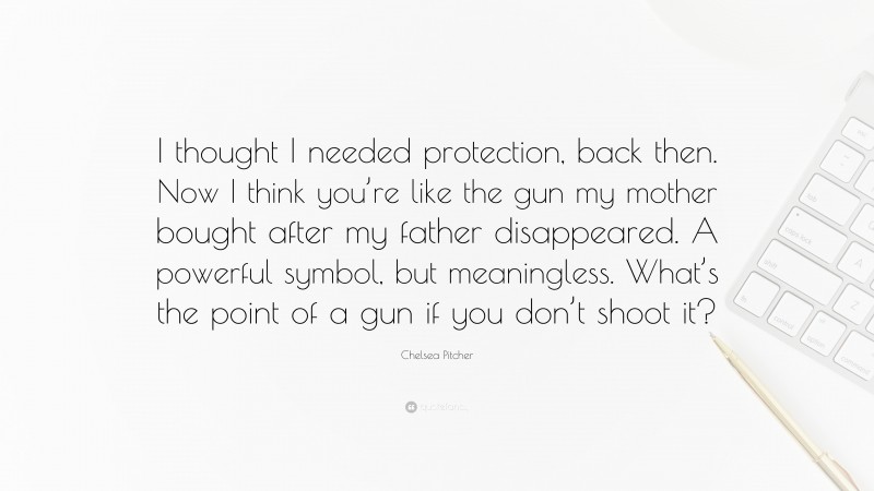 Chelsea Pitcher Quote: “I thought I needed protection, back then. Now I think you’re like the gun my mother bought after my father disappeared. A powerful symbol, but meaningless. What’s the point of a gun if you don’t shoot it?”