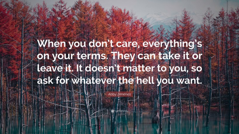 Abby Jimenez Quote: “When you don’t care, everything’s on your terms. They can take it or leave it. It doesn’t matter to you, so ask for whatever the hell you want.”
