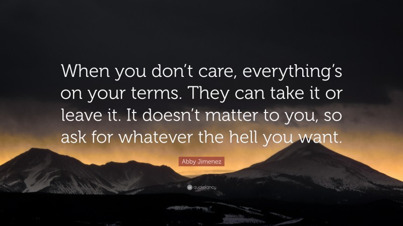 Abby Jimenez Quote: “When you don’t care, everything’s on your terms. They can take it or leave it. It doesn’t matter to you, so ask for whatever the hell you want.”
