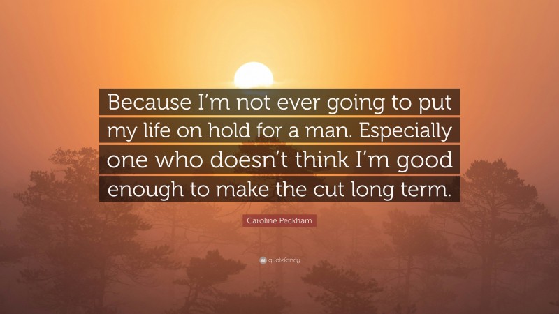 Caroline Peckham Quote: “Because I’m not ever going to put my life on hold for a man. Especially one who doesn’t think I’m good enough to make the cut long term.”