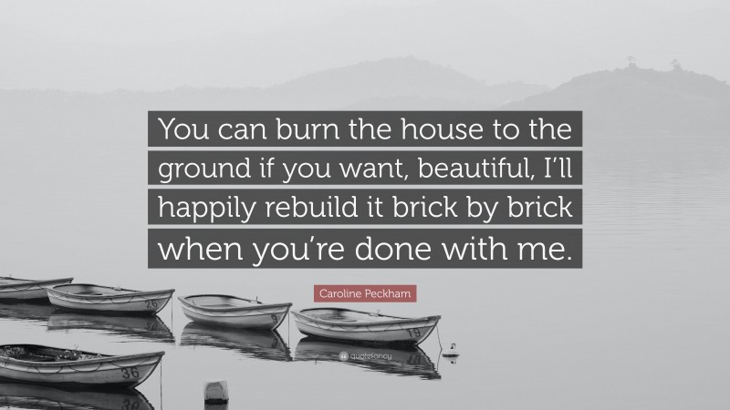 Caroline Peckham Quote: “You can burn the house to the ground if you want, beautiful, I’ll happily rebuild it brick by brick when you’re done with me.”