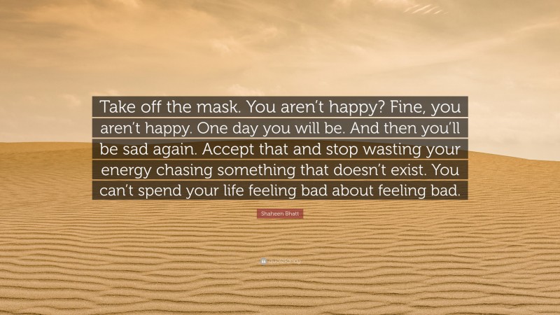Shaheen Bhatt Quote: “Take off the mask. You aren’t happy? Fine, you aren’t happy. One day you will be. And then you’ll be sad again. Accept that and stop wasting your energy chasing something that doesn’t exist. You can’t spend your life feeling bad about feeling bad.”