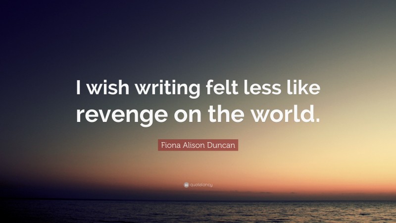 Fiona Alison Duncan Quote: “I wish writing felt less like revenge on the world.”