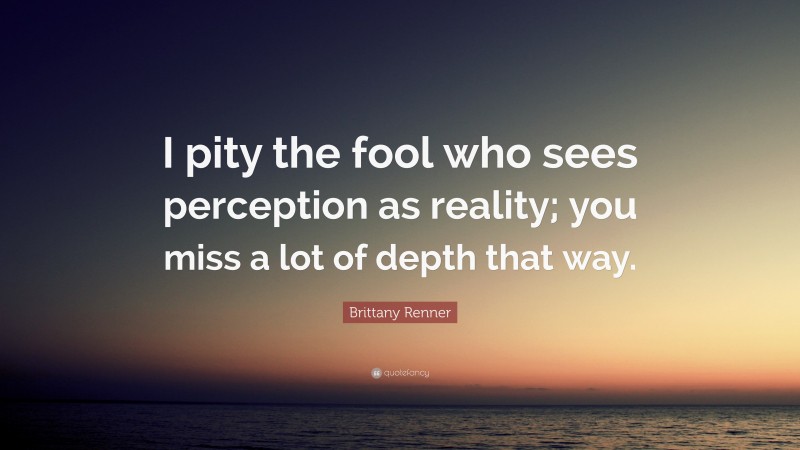 Brittany Renner Quote: “I pity the fool who sees perception as reality; you miss a lot of depth that way.”