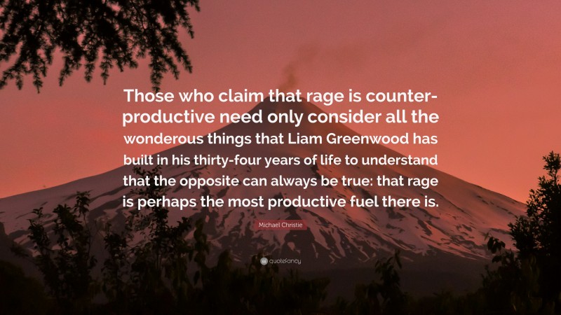 Michael Christie Quote: “Those who claim that rage is counter-productive need only consider all the wonderous things that Liam Greenwood has built in his thirty-four years of life to understand that the opposite can always be true: that rage is perhaps the most productive fuel there is.”