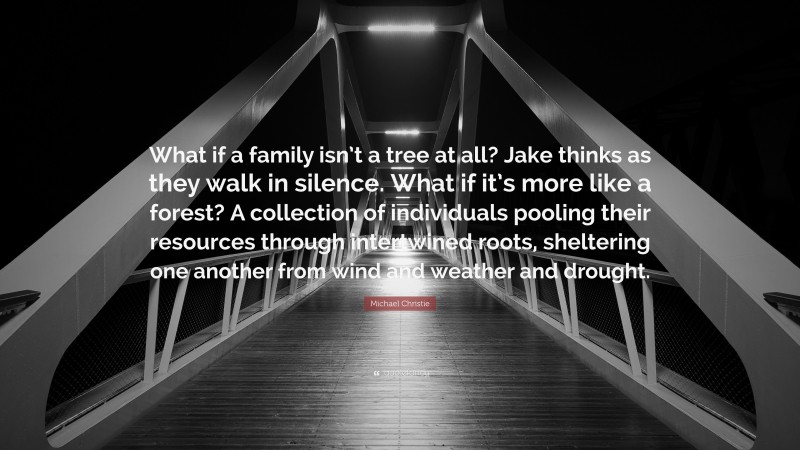 Michael Christie Quote: “What if a family isn’t a tree at all? Jake thinks as they walk in silence. What if it’s more like a forest? A collection of individuals pooling their resources through intertwined roots, sheltering one another from wind and weather and drought.”