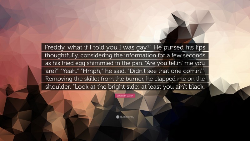 Jonathan Evison Quote: “Freddy, what if I told you I was gay?” He pursed his lips thoughtfully, considering the information for a few seconds as his fried egg shimmied in the pan. “Are you tellin’ me you are?” “Yeah.” “Hmph,” he said. “Didn’t see that one comin’.” Removing the skillet from the burner, he clapped me on the shoulder. “Look at the bright side: at least you ain’t black.”