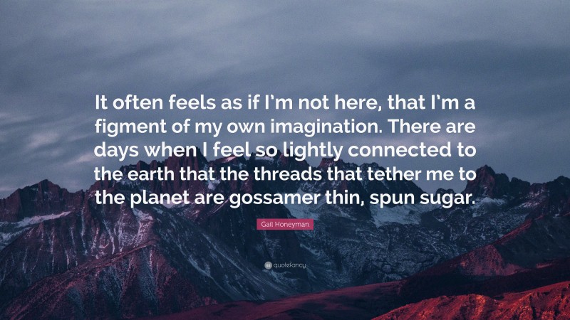 Gail Honeyman Quote: “It often feels as if I’m not here, that I’m a figment of my own imagination. There are days when I feel so lightly connected to the earth that the threads that tether me to the planet are gossamer thin, spun sugar.”