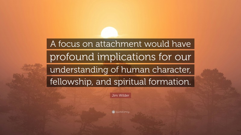 Jim Wilder Quote: “A focus on attachment would have profound implications for our understanding of human character, fellowship, and spiritual formation.”