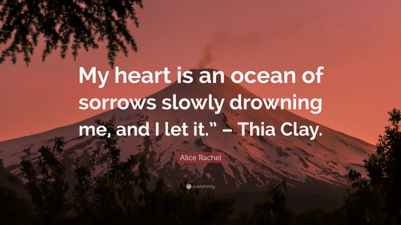 Alice Rachel Quote: “My heart is an ocean of sorrows slowly drowning me, and I let it.” – Thia Clay.”