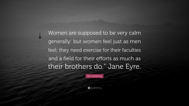 DK Publishing Quote: “Women are supposed to be very calm generally: but women feel just as men feel; they need exercise for their faculties and a field for their efforts as much as their brothers do.” Jane Eyre.”