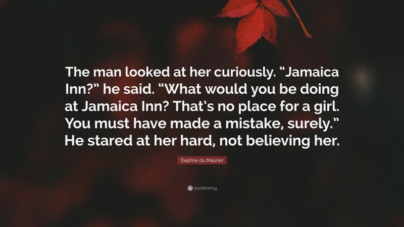 Daphne du Maurier Quote: “The man looked at her curiously. “Jamaica Inn?” he said. “What would you be doing at Jamaica Inn? That’s no place for a girl. You must have made a mistake, surely.” He stared at her hard, not believing her.”