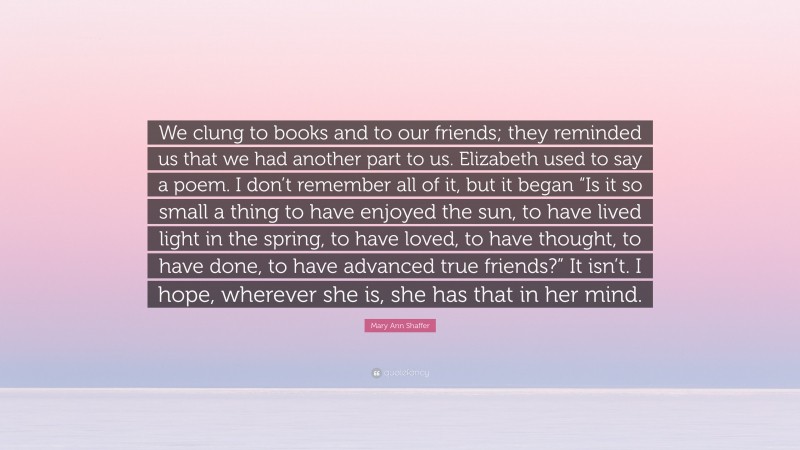 Mary Ann Shaffer Quote: “We clung to books and to our friends; they reminded us that we had another part to us. Elizabeth used to say a poem. I don’t remember all of it, but it began “Is it so small a thing to have enjoyed the sun, to have lived light in the spring, to have loved, to have thought, to have done, to have advanced true friends?” It isn’t. I hope, wherever she is, she has that in her mind.”