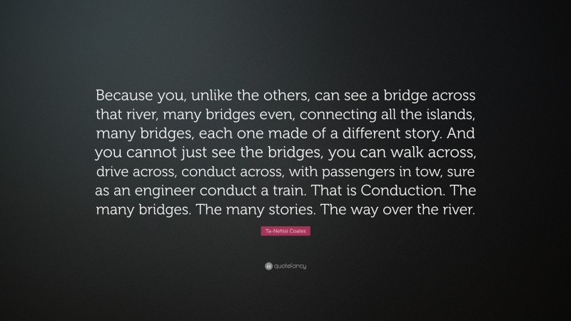 Ta-Nehisi Coates Quote: “Because you, unlike the others, can see a bridge across that river, many bridges even, connecting all the islands, many bridges, each one made of a different story. And you cannot just see the bridges, you can walk across, drive across, conduct across, with passengers in tow, sure as an engineer conduct a train. That is Conduction. The many bridges. The many stories. The way over the river.”