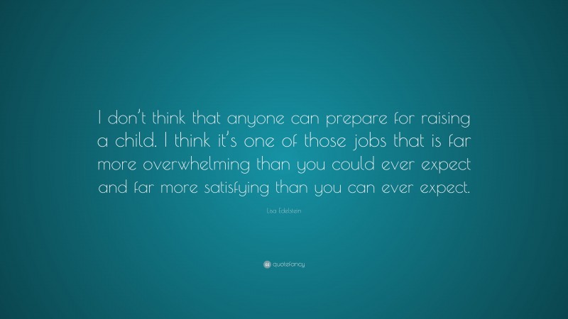 Lisa Edelstein Quote: “I don’t think that anyone can prepare for raising a child. I think it’s one of those jobs that is far more overwhelming than you could ever expect and far more satisfying than you can ever expect.”