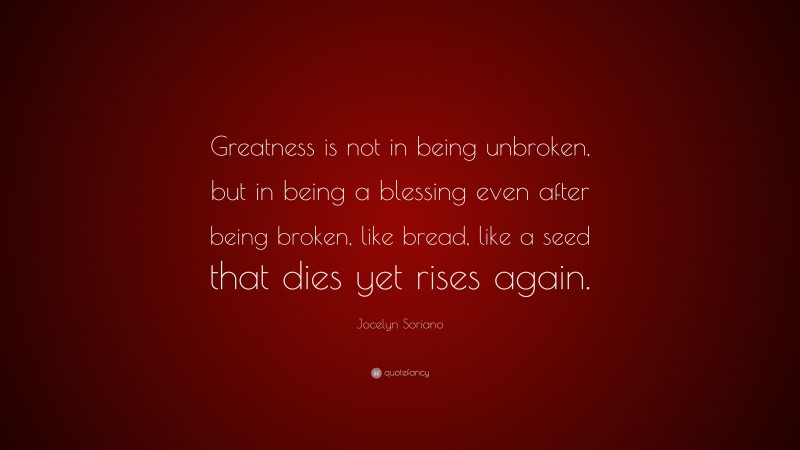 Jocelyn Soriano Quote: “Greatness is not in being unbroken, but in being a blessing even after being broken, like bread, like a seed that dies yet rises again.”