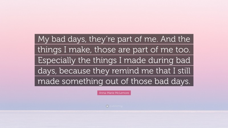 Anna-Marie McLemore Quote: “My bad days, they’re part of me. And the things I make, those are part of me too. Especially the things I made during bad days, because they remind me that I still made something out of those bad days.”