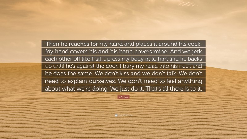 J.A. Huss Quote: “Then he reaches for my hand and places it around his cock. My hand covers his and his hand covers mine. And we jerk each other off like that. I press my body in to him and he backs up until he’s against the door. I bury my head into his neck and he does the same. We don’t kiss and we don’t talk. We don’t need to explain ourselves. We don’t need to feel anything about what we’re doing. We just do it. That’s all there is to it.”