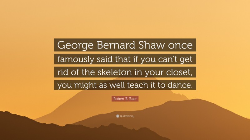 Robert B. Baer Quote: “George Bernard Shaw once famously said that if you can’t get rid of the skeleton in your closet, you might as well teach it to dance.”