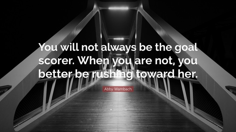 Abby Wambach Quote: “You will not always be the goal scorer. When you are not, you better be rushing toward her.”