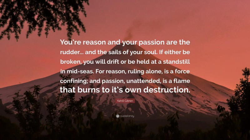 Kahlil Gibran Quote: “You’re reason and your passion are the rudder... and the sails of your soul. If either be broken, you will drift or be held at a standstill in mid-seas. For reason, ruling alone, is a force confining; and passion, unattended, is a flame that burns to it’s own destruction.”