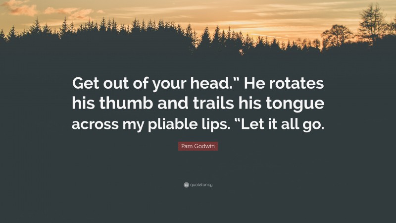 Pam Godwin Quote: “Get out of your head.” He rotates his thumb and trails his tongue across my pliable lips. “Let it all go.”
