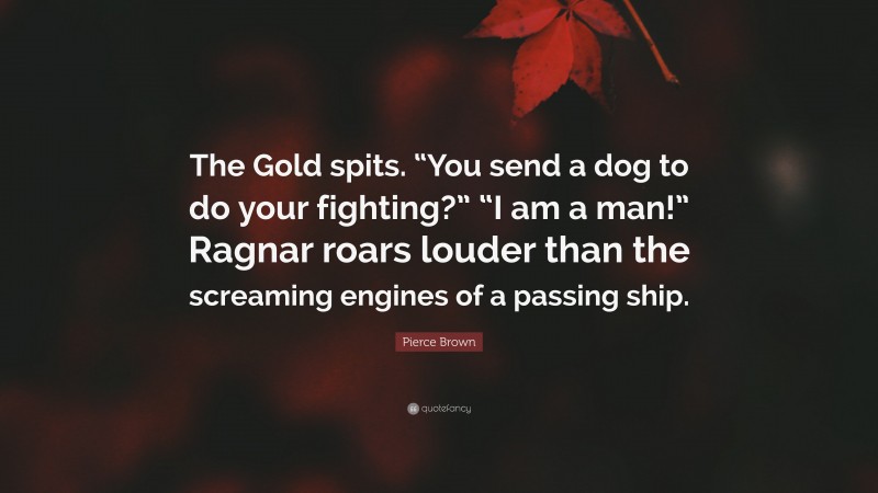 Pierce Brown Quote: “The Gold spits. “You send a dog to do your fighting?” “I am a man!” Ragnar roars louder than the screaming engines of a passing ship.”