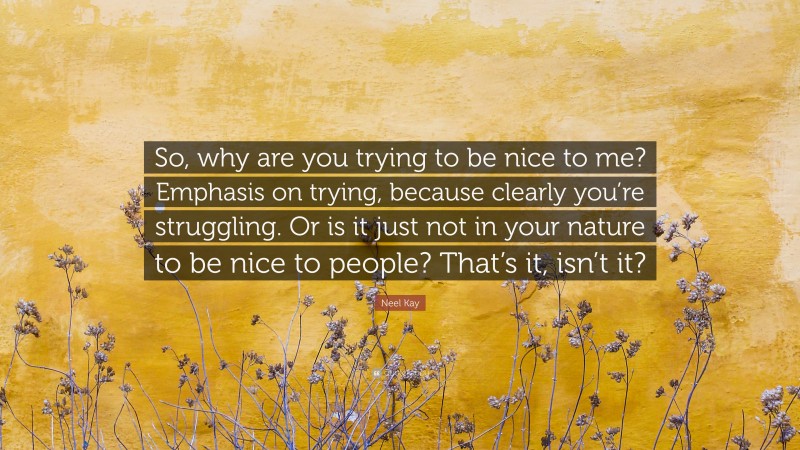 Neel Kay Quote: “So, why are you trying to be nice to me? Emphasis on trying, because clearly you’re struggling. Or is it just not in your nature to be nice to people? That’s it, isn’t it?”
