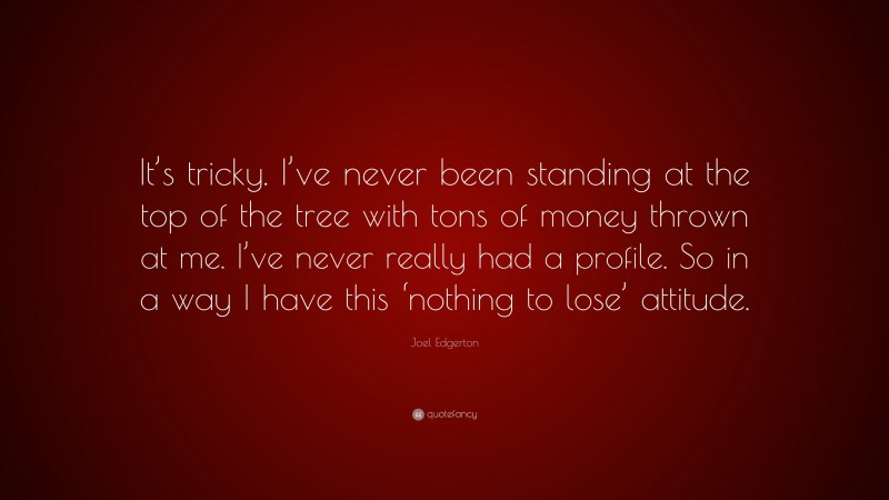 Joel Edgerton Quote: “It’s tricky. I’ve never been standing at the top of the tree with tons of money thrown at me. I’ve never really had a profile. So in a way I have this ‘nothing to lose’ attitude.”