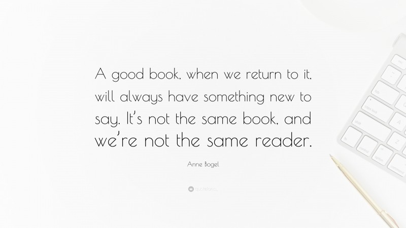Anne Bogel Quote: “A good book, when we return to it, will always have something new to say. It’s not the same book, and we’re not the same reader.”