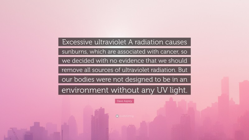 Dave Asprey Quote: “Excessive ultraviolet A radiation causes sunburns, which are associated with cancer, so we decided with no evidence that we should remove all sources of ultraviolet radiation. But our bodies were not designed to be in an environment without any UV light.”