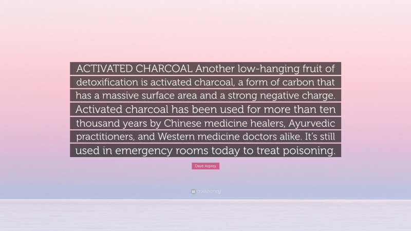 Dave Asprey Quote: “ACTIVATED CHARCOAL Another low-hanging fruit of detoxification is activated charcoal, a form of carbon that has a massive surface area and a strong negative charge. Activated charcoal has been used for more than ten thousand years by Chinese medicine healers, Ayurvedic practitioners, and Western medicine doctors alike. It’s still used in emergency rooms today to treat poisoning.”
