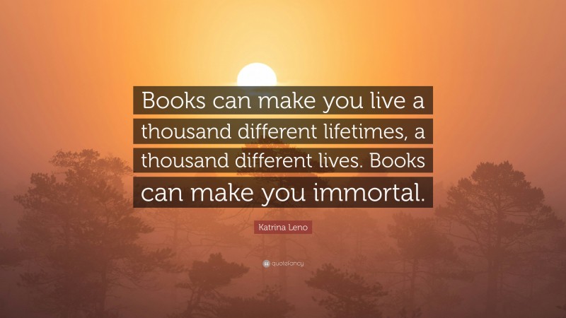 Katrina Leno Quote: “Books can make you live a thousand different lifetimes, a thousand different lives. Books can make you immortal.”