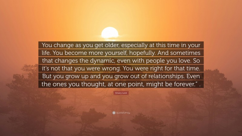 Emery Lord Quote: “You change as you get older, especially at this time in your life. You become more yourself, hopefully. And sometimes that changes the dynamic, even with people you love. So it’s not that you were wrong. You were right for that time. But you grow up and you grow out of relationships. Even the ones you thought, at one point, might be forever.” .”