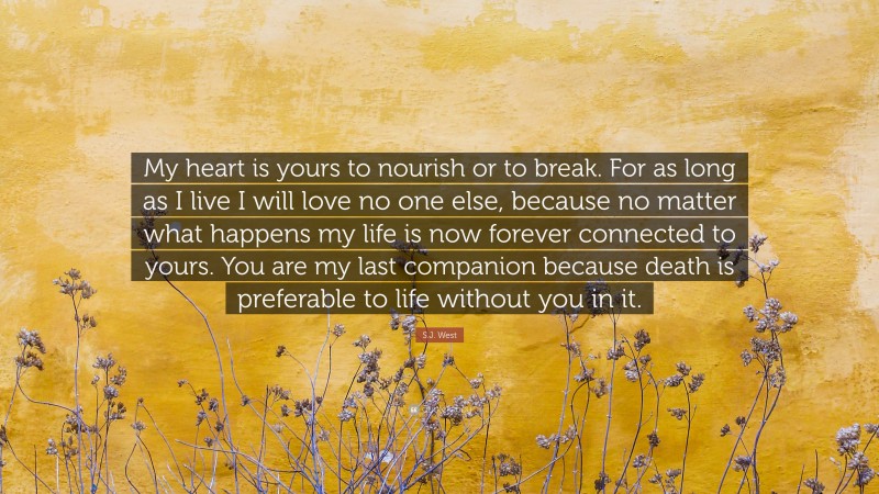 S.J. West Quote: “My heart is yours to nourish or to break. For as long as I live I will love no one else, because no matter what happens my life is now forever connected to yours. You are my last companion because death is preferable to life without you in it.”