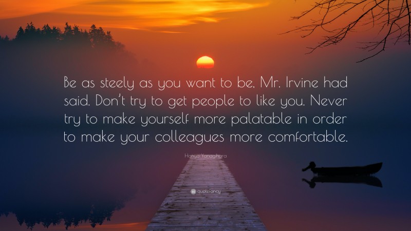 Hanya Yanagihara Quote: “Be as steely as you want to be, Mr. Irvine had said. Don’t try to get people to like you. Never try to make yourself more palatable in order to make your colleagues more comfortable.”