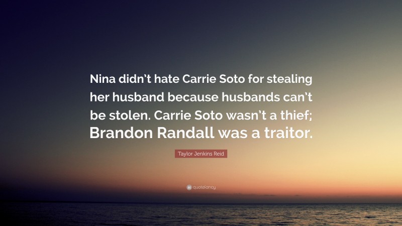 Taylor Jenkins Reid Quote: “Nina didn’t hate Carrie Soto for stealing her husband because husbands can’t be stolen. Carrie Soto wasn’t a thief; Brandon Randall was a traitor.”