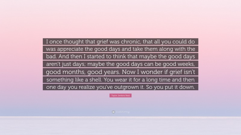 Taylor Jenkins Reid Quote: “I once thought that grief was chronic, that all you could do was appreciate the good days and take them along with the bad. And then I started to think that maybe the good days aren’t just days; maybe the good days can be good weeks, good months, good years. Now I wonder if grief isn’t something like a shell. You wear it for a long time and then one day you realize you’ve outgrown it. So you put it down.”