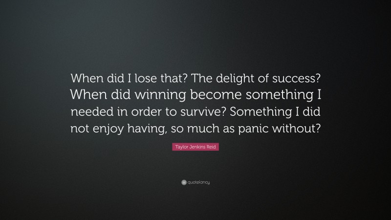 Taylor Jenkins Reid Quote: “When did I lose that? The delight of success? When did winning become something I needed in order to survive? Something I did not enjoy having, so much as panic without?”