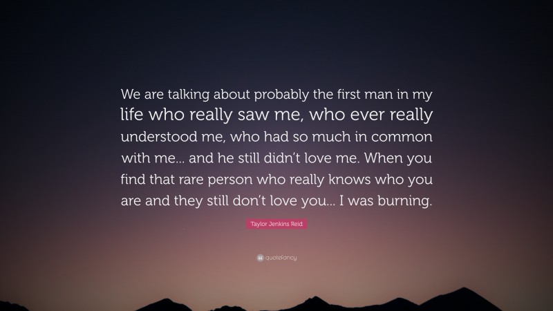 Taylor Jenkins Reid Quote: “We are talking about probably the first man in my life who really saw me, who ever really understood me, who had so much in common with me... and he still didn’t love me. When you find that rare person who really knows who you are and they still don’t love you... I was burning.”